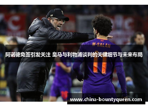 阿诺德免签引发关注 皇马与利物浦谈判的关键细节与未来布局