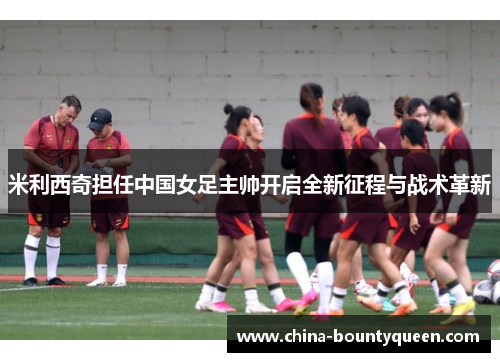 米利西奇担任中国女足主帅开启全新征程与战术革新